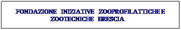 Casella di testo: FONDAZIONE&nbsp;&nbsp; INIZIATIVE&nbsp;&nbsp; ZOOPROFILATTICHE E ZOOTECNICHE&nbsp;&nbsp; BRESCIA&nbsp;&nbsp;&nbsp;&nbsp; 
